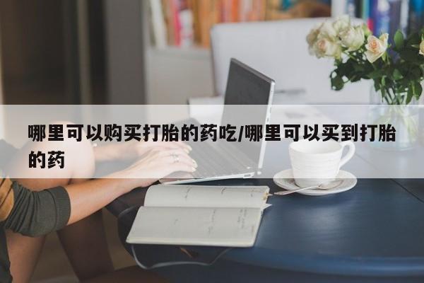 流产药怎么购买哪里可以购买打胎的药吃/哪里可以买到打胎的药