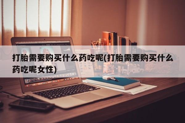 流产药怎么购买打胎需要购买什么药吃呢(打胎需要购买什么药吃呢女性)