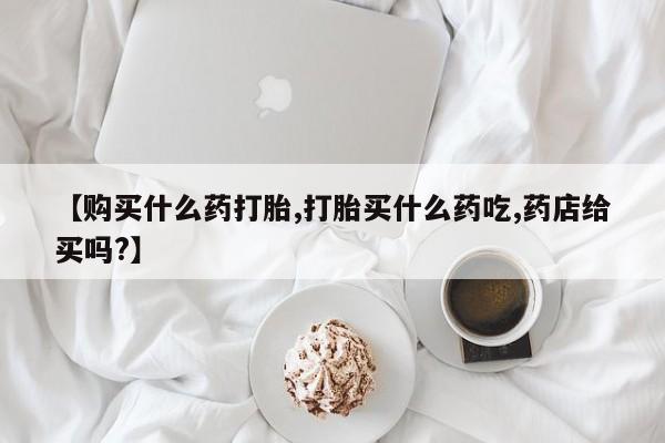 流产药怎么购买【购买什么药打胎,打胎买什么药吃,药店给买吗?】
