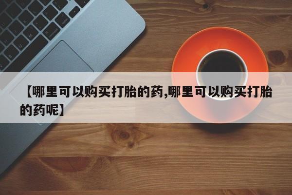 流产药怎么购买【哪里可以购买打胎的药,哪里可以购买打胎的药呢】