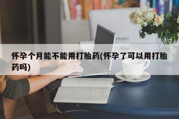 流产药怎么购买怀孕个月能不能用打胎药(怀孕了可以用打胎药吗)